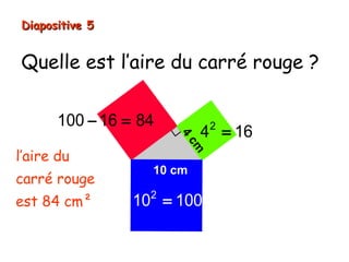 Quelle est l’aire du carré rouge ?
Diapositive 5Diapositive 5
4
cm
10 cm
2
10 100=
l’aire du
carré rouge
est 84 cm²
2
4 16=
100 16 84− =
 