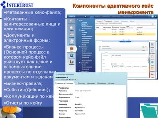 Компоненты адаптивного кейс
•Метаданные кейс-файла;                  менеджмента
•Контакты -
заинтересованные лица и
организации;
•Документы и
электронные формы;
•Бизнес-процессы
(Основной процесс в
котором кейс-файл
участвует как целое и
вспомогательные
процессы по отдельным
документам и задачам);
•Бизнес-правила;
•События/Действия);
•Коммуникации по кейсу;
•Отчеты по кейсу
 