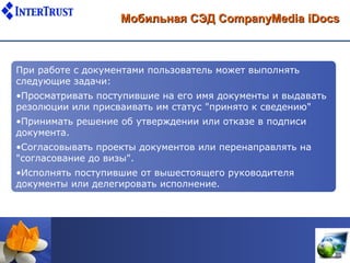 Мобильная СЭД CompanyMedia iDocs



При работе с документами пользователь может выполнять
следующие задачи:
•Просматривать поступившие на его имя документы и выдавать
резолюции или присваивать им статус "принято к сведению"
•Принимать решение об утверждении или отказе в подписи
документа.
•Согласовывать проекты документов или перенаправлять на
"согласование до визы".
•Исполнять поступившие от вышестоящего руководителя
документы или делегировать исполнение.
 