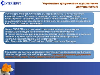 Управление документами и управление
                                                   деятельностью

«Сложность убивает. Сложность высасывает жизнь из пользователей
и разработчиков. Сложность приводит к тому, что продукты трудно
проектировать, создавать, испытывать и использовать. Сложность тянет
за собой проблемы безопасности. Сложность разочаровывает руководство»
Рэй Оззи (Создатель Lotus Notes)

Мечта СЭД/ЕСМ – достичь того «совершенного мира, когда нужная
информация находит вас в нужном месте и нужном контексте.
В том же самом совершенном мире вы можете найти и связаться с нужными
людьми в нужное время посредством правильной информации и
с использованием правильных инструментов».
(Ken Bisconti is IBM’s Vice President, ECM Products and Strategy)



В то время как системы управления деятельностью порождают все большие
объемы цифровой деловой информации, системы управления документами
должны быть рядом, чтобы эффективно ею управлять
 