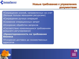 Новые требования к управлению
                                          документами

•Сокращение усилий, направленных на учет
(больше пользы меньшими ресурсами)
•Сокращение ручных операций
•Снижение операционных затрат
•Ускорение обработки запросов
•Соответствие изменяющимся требованиям
внешнего регулирования
•Ориентированность на требования
бизнеса
•Ускорение доставки до множественных
адресатов
 
