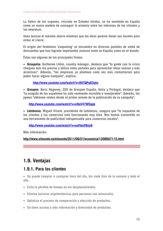 Comercio Electrónico y Administración Electrónica
16
La fiebre de los cupones, iniciada en Estados Unidos, se ha asentado en España
como un nuevo modelo de conseguir la armonía entre los intereses de los clientes y
las empresas.
Unos buscan el máximo ahorro mientras que los otros quieren llenar sus locales para
evitar el cierre.
El origen del fenómeno 'couponing' se encuentra en diversos portales de venta de
descuentos que han logrado importantes avances tanto en España como en el mundo.
Éstas son algunas de las principales firmas:
 Groupalia: Guillermo Llibre, country mánager, destaca que "la gente con la crisis
chequea más los precios y utiliza estos portales para aprovechar ideas nuevas y más
atractivas". Además, "las empresas se plantean cada vez más contactarnos para
poder hacer alguna campaña", explica.
http://www.youtube.com/watch?v=RATQPq83qhc
 Groupon: Boris Hageney, CEO de Groupon España, Italia y Portugal, destaca que
"la acogida de los españoles ha sido realmente increíble e inmejorable". Además, las
pymes "obtienen ventas desde el primer minuto de la publicación de su campaña".
http://www.youtube.com/watch?v=n9eV47W0qqk
 Letsbonus: Miguel Vicent, presidente de Letsbonus, asegura que "la respuesta de
los clientes y los comercios está funcionando muy bien. Nos hemos convertido en
una herramienta de publicidad indispensable para comercios locales".
http://www.youtube.com/watch?v=eeFbtsFBUy8
Más información:
http://www.elmundo.es/elmundo/2011/06/21/economia/1308667115.html
1.9. Ventajas
1.9.1. Para los clientes
 Se puede comprar a cualquier hora del día, los siete días de la semana y todo el
año.
 Evita la pérdida de tiempo en los desplazamientos.
 Elimina barreras arquitectónicas para personas con minusvalía.
 Optimiza el proceso de comparación y elección de productos.
 Se tiene acceso a más información y diversidad de productos.
 