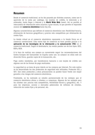 Comercio Electrónico y Administración Electrónica
19
Resumen
Desde el comercio tradicional, se ha ido pasando por distintos avances, como son la
aparición de la venta por catálogo, las tarjetas de crédito, la televisión y el
ordenador, hasta llegar a Internet y la World Wide Web (www). Así es posible el
intercambio de información entre usuarios a gran escala, lo que permite el imparable
avance del comercio electrónico hasta hoy día.
Algunas características que definen el comercio electrónico son: flexibilidad horaria,
eliminación de barreras geográficas y precios más competitivos por eliminación de
costes fijos.
La tienda virtual en el comercio electrónico representa a la tienda física en el
comercio convencional. Este nuevo tipo de comercio se hace posible gracias a la
aplicación de las tecnologías de la información y la comunicación (TIC) en el
comercio tradicional. Según el destinatario, las ventas pueden ser de tres tipos: B2C,
B2B y B2A.
A la hora de realizar una compra es conveniente seguir las recomendaciones del
Centro Europeo del Consumidor en España como son: no comprar en sitios web sin
dirección física, guardar copia de la transacción, etc.
Pago contra reembolso, por transferencia bancaria o con tarjeta de crédito son
algunas son de las formas de pago analizadas.
La seguridad es un tema de gran interés en las compras por Internet. Por este motivo
se ha desarrollado los dos protocolos de seguridad más utilizados: Protocolo SSL y
SET. Con estos protocolos y otras precauciones se pueden hacer frente con mayor
garantía a los riesgos del comercio electrónico.
Finalmente, se ha realizado un estudio pormenorizado de las ventajas que el
comercio electrónico ofrece a clientes y a empresas. Algunas de las ventajas para
los clientes son: precios más competitivos, flexibilidad horaria y geográfica, etc. Y
para las empresas: acceso a mercados potenciales de millones de clientes,
reducción de costes fijos y de personal, etc.
 