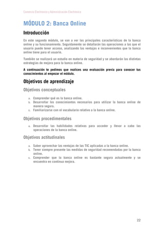 Comercio Electrónico y Administración Electrónica
22
MÓDULO 2: Banca Online
Introducción
En este segundo módulo, se van a ver las principales características de la banca
online y su funcionamiento. Seguidamente se detallarán las operaciones a las que el
usuario puede tener acceso, analizando las ventajas e inconvenientes que la banca
online tiene para el usuario.
También se realizará un estudio en materia de seguridad y se abordarán las distintas
estrategias de mejora para la banca online.
A continuación te pedimos que realices una evaluación previa para conocer tus
conocimientos al empezar el módulo.
Objetivos de aprendizaje
Objetivos conceptuales
a. Comprender qué es la banca online.
b. Desarrollar los conocimientos necesarios para utilizar la banca online de
manera segura.
c. Familiarizarse con el vocabulario relativo a la banca online.
Objetivos procedimentales
a. Desarrollar las habilidades relativas para acceder y llevar a cabo las
operaciones de la banca online.
Objetivos actitudinales
a. Saber aprovechar las ventajas de las TIC aplicadas a la banca online.
b. Tener siempre presente las medidas de seguridad recomendadas por la banca
online.
c. Comprender que la banca online es bastante segura actualmente y se
encuentra en continua mejora.
 