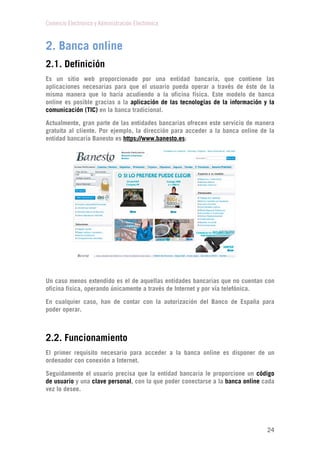 Comercio Electrónico y Administración Electrónica
24
2. Banca online
2.1. Definición
Es un sitio web proporcionado por una entidad bancaria, que contiene las
aplicaciones necesarias para que el usuario pueda operar a través de éste de la
misma manera que lo haría acudiendo a la oficina física. Este modelo de banca
online es posible gracias a la aplicación de las tecnologías de la información y la
comunicación (TIC) en la banca tradicional.
Actualmente, gran parte de las entidades bancarias ofrecen este servicio de manera
gratuita al cliente. Por ejemplo, la dirección para acceder a la banca online de la
entidad bancaria Banesto es https://www.banesto.es:
Un caso menos extendido es el de aquellas entidades bancarias que no cuentan con
oficina física, operando únicamente a través de Internet y por vía telefónica.
En cualquier caso, han de contar con la autorización del Banco de España para
poder operar.
2.2. Funcionamiento
El primer requisito necesario para acceder a la banca online es disponer de un
ordenador con conexión a Internet.
Seguidamente el usuario precisa que la entidad bancaria le proporcione un código
de usuario y una clave personal, con la que poder conectarse a la banca online cada
vez lo desee.
 