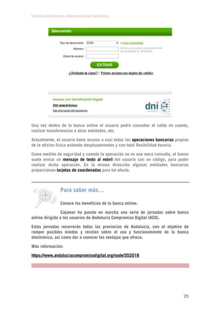Comercio Electrónico y Administración Electrónica
25
Una vez dentro de la banca online el usuario podrá consultar el saldo en cuenta,
realizar transferencias a otras entidades, etc.
Actualmente, el usuario tiene acceso a casi todas las operaciones bancarias propias
de la oficina física evitando desplazamientos y con total flexibilidad horaria.
Como medida de seguridad y cuando la operación no es una mera consulta, el banco
suele enviar un mensaje de texto al móvil del usuario con un código, para poder
realizar dicha operación. En la misma dirección algunas entidades bancarias
proporcionan tarjetas de coordenadas para tal efecto.
Para saber más…
Conoce los beneficios de la banca online:
Cajamar ha puesto en marcha una serie de jornadas sobre banca
online dirigida a los usuarios de Andalucía Compromiso Digital (ACD).
Estas jornadas recorrerán todas las provincias de Andalucía, con el objetivo de
romper posibles miedos y recelos sobre el uso y funcionamiento de la banca
electrónica, así como dar a conocer las ventajas que ofrece.
Más información:
https://www.andaluciacompromisodigital.org/node/352018
 