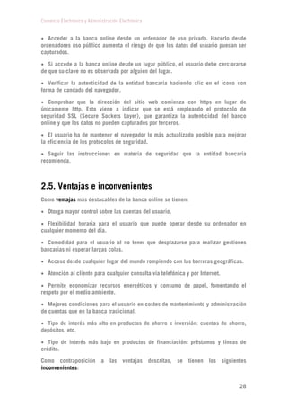 Comercio Electrónico y Administración Electrónica
28
 Acceder a la banca online desde un ordenador de uso privado. Hacerlo desde
ordenadores uso público aumenta el riesgo de que los datos del usuario puedan ser
capturados.
 Si accede a la banca online desde un lugar público, el usuario debe cerciorarse
de que su clave no es observada por alguien del lugar.
 Verificar la autenticidad de la entidad bancaria haciendo clic en el icono con
forma de candado del navegador.
 Comprobar que la dirección del sitio web comienza con https en lugar de
únicamente http. Esto viene a indicar que se está empleando el protocolo de
seguridad SSL (Secure Sockets Layer), que garantiza la autenticidad del banco
online y que los datos no pueden capturados por terceros.
 El usuario ha de mantener el navegador lo más actualizado posible para mejorar
la eficiencia de los protocolos de seguridad.
 Seguir las instrucciones en materia de seguridad que la entidad bancaria
recomienda.
2.5. Ventajas e inconvenientes
Como ventajas más destacables de la banca online se tienen:
 Otorga mayor control sobre las cuentas del usuario.
 Flexibilidad horaria para el usuario que puede operar desde su ordenador en
cualquier momento del día.
 Comodidad para el usuario al no tener que desplazarse para realizar gestiones
bancarias ni esperar largas colas.
 Acceso desde cualquier lugar del mundo rompiendo con las barreras geográficas.
 Atención al cliente para cualquier consulta vía telefónica y por Internet.
 Permite economizar recursos energéticos y consumo de papel, fomentando el
respeto por el medio ambiente.
 Mejores condiciones para el usuario en costes de mantenimiento y administración
de cuentas que en la banca tradicional.
 Tipo de interés más alto en productos de ahorro e inversión: cuentas de ahorro,
depósitos, etc.
 Tipo de interés más bajo en productos de financiación: préstamos y líneas de
crédito.
Como contraposición a las ventajas descritas, se tienen los siguientes
inconvenientes:
 