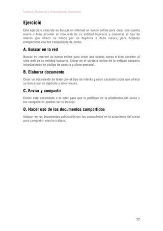 Comercio Electrónico y Administración Electrónica
32
Ejercicio
Este ejercicio consiste en buscar en Internet un banco online para crear una cuenta
nueva o bien acceder al sitio web de su entidad bancaria y comentar el tipo de
interés que ofrece su banco por un depósito a doce meses, para después
compartirlos con tus compañeros de curso.
A. Buscar en la red
Buscar en internet un banco online para crear una cuenta nueva o bien acceder al
sitio web de su entidad bancaria. Entrar en el servicio online de la entidad bancaria
introduciendo su código de usuario y clave personal.
B. Elaborar documento
Crear un documento de texto con el tipo de interés y otras características que ofrece
su banco por un depósito a doce meses.
C. Enviar y compartir
Enviar este documento a tu tutor para que lo publique en la plataforma del curso y
tus compañeros puedan ver tu trabajo.
D. Hacer uso de los documentos compartidos
Indagar en los documentos publicados por tus compañeros en la plataforma del curso
para completar vuestro trabajo.
 