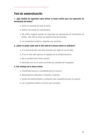 Comercio Electrónico y Administración Electrónica
33
Test de autoevaluación
1. ¿Qué medida de seguridad suele utilizar la banca online para una operación de
movimiento de fondos?
a. Envía un mensaje de texto al móvil.
b. Utiliza una tarjeta de coordenadas.
c. No utiliza ninguna medida de seguridad en operaciones de movimiento de
fondos, esto sólo se hace con operaciones de consulta.
d. Las respuestas primera y segunda son correctas.
2. ¿Cómo se puede saber qué el sitio web de la banca online es auténtico?
a. Sí la dirección del sitio web comienza por https en vez de http.
b. Sí en el sitio web aparece el logotipo de la entidad bancaria.
c. No es posible tener dicha certeza.
d. Haciendo clic en el icono con forma de candado del navegador.
3. Son ventajas de la banca online:
a. Flexibilidad horaria y comodidad para el usuario.
b. Necesidad de ordenador y conexión a Internet.
c. Costes de mantenimiento y productos más competitivos para el usuario.
d. Las respuestas primera y tercera son correctas.
 
