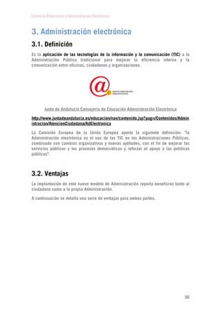 Comercio Electrónico y Administración Electrónica
36
3. Administración electrónica
3.1. Definición
Es la aplicación de las tecnologías de la información y la comunicación (TIC) a la
Administración Pública tradicional para mejorar la eficiencia interna y la
comunicación entre oficinas, ciudadanos y organizaciones.
Junta de Andalucía Consejería de Educación Administración Electrónica
http://www.juntadeandalucia.es/educacion/nav/contenido.jsp?pag=/Contenidos/Admin
istracion/AtencionCiudadana/AdElectronica
La Comisión Europea de la Unión Europea aporta la siguiente definición: "la
Administración electrónica es el uso de las TIC en las Administraciones Públicas,
combinado con cambios organizativos y nuevas aptitudes, con el fin de mejorar los
servicios públicos y los procesos democráticos y reforzar el apoyo a las políticas
públicas".
3.2. Ventajas
La implantación de este nuevo modelo de Administración reporta beneficios tanto al
ciudadano como a la propia Administración.
A continuación se detalla una serie de ventajas para ambas partes.
 