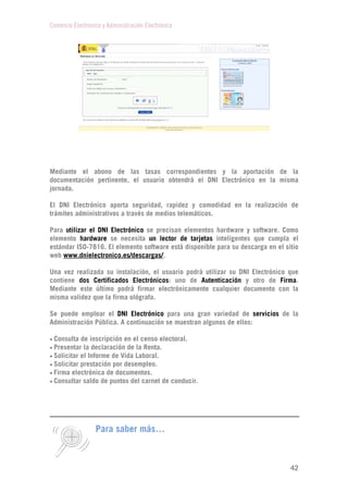 Comercio Electrónico y Administración Electrónica
42
Mediante el abono de las tasas correspondientes y la aportación de la
documentación pertinente, el usuario obtendrá el DNI Electrónico en la misma
jornada.
El DNI Electrónico aporta seguridad, rapidez y comodidad en la realización de
trámites administrativos a través de medios telemáticos.
Para utilizar el DNI Electrónico se precisan elementos hardware y software. Como
elemento hardware se necesita un lector de tarjetas inteligentes que cumpla el
estándar ISO-7816. El elemento software está disponible para su descarga en el sitio
web www.dnielectronico.es/descargas/.
Una vez realizada su instalación, el usuario podrá utilizar su DNI Electrónico que
contiene dos Certificados Electrónicos: uno de Autenticación y otro de Firma.
Mediante este último podrá firmar electrónicamente cualquier documento con la
misma validez que la firma ológrafa.
Se puede emplear el DNI Electrónico para una gran variedad de servicios de la
Administración Pública. A continuación se muestran algunos de ellos:
 Consulta de inscripción en el censo electoral.
 Presentar la declaración de la Renta.
 Solicitar el Informe de Vida Laboral.
 Solicitar prestación por desempleo.
 Firma electrónica de documentos.
 Consultar saldo de puntos del carnet de conducir.
Para saber más…
 