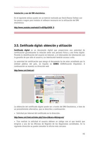 Comercio Electrónico y Administración Electrónica
43
Instalación y uso del DNI electrónico:
En el siguiente enlace puede ver un tutorial realizado por David Bueno Vallejo con
los pasos a seguir para instalar el software necesario en la utilización del DNI
electrónico:
http://www.youtube.com/watch?v=QYDgn5X09_0
3.5. Certificado digital: obtención y utilización
Certificado digital es un documento digital que proporciona una autoridad de
certificación garantizando la relación entre una persona física y una firma digital.
Permite la identificación del usuario en Internet, y el intercambio de información con
la garantía de que sólo el usuario y su interlocutor tendrán acceso a ella.
La autoridad de certificación que otorga el documento ha de estar acreditada por la
entidad pública del país, en España es CERES (CERtificación ESpañola). A
continuación se muestra su dirección web
http://www.cert.fnmt.es/:
La obtención del certificado digital puede ser a través del DNI Electrónico, o bien de
un procedimiento alternativo, que se describe a continuación:
 Solicitud por Internet del certificado en la dirección:
http://www.cert.fnmt.es/index.php?cha=cit&sec=4&lang=es/
 Tras realizar la solicitud el usuario obtiene un código con el que tendrá que
dirigirse a una de las Oficinas de Registro de los Organismos acreditados. En la
siguiente dirección se puede consultar la oficina más cercana:
 