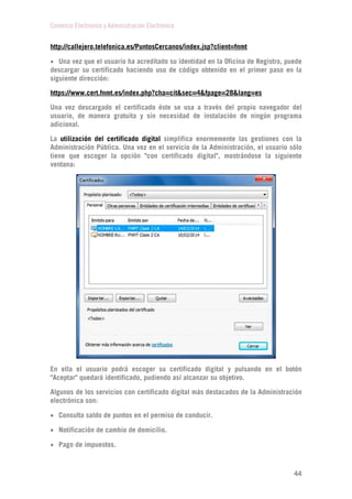 Comercio Electrónico y Administración Electrónica
44
http://callejero.telefonica.es/PuntosCercanos/index.jsp?client=fnmt
 Una vez que el usuario ha acreditado su identidad en la Oficina de Registro, puede
descargar su certificado haciendo uso de código obtenido en el primer paso en la
siguiente dirección:
https://www.cert.fnmt.es/index.php?cha=cit&sec=4&fpage=28&lang=es
Una vez descargado el certificado éste se usa a través del propio navegador del
usuario, de manera gratuita y sin necesidad de instalación de ningún programa
adicional.
La utilización del certificado digital simplifica enormemente las gestiones con la
Administración Pública. Una vez en el servicio de la Administración, el usuario sólo
tiene que escoger la opción "con certificado digital", mostrándose la siguiente
ventana:
En ella el usuario podrá escoger su certificado digital y pulsando en el botón
"Aceptar" quedará identificado, pudiendo así alcanzar su objetivo.
Algunos de los servicios con certificado digital más destacados de la Administración
electrónica son:
 Consulta saldo de puntos en el permiso de conducir.
 Notificación de cambio de domicilio.
 Pago de impuestos.
 