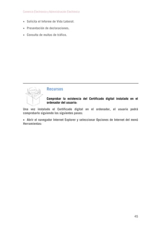 Comercio Electrónico y Administración Electrónica
45
 Solicita el Informe de Vida Laboral.
 Presentación de declaraciones.
 Consulta de multas de tráfico.
Recursos
Comprobar la existencia del Certificado digital instalado en el
ordenador del usuario:
Una vez instalado el Certificado digital en el ordenador, el usuario podrá
comprobarlo siguiendo los siguientes pasos:
 Abrir el navegador Internet Explorer y seleccionar Opciones de Internet del menú
Herramientas:
 