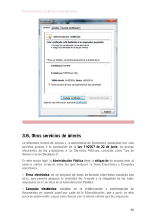Comercio Electrónico y Administración Electrónica
49
3.6. Otros servicios de interés
La diferentes formas de acceso a la Administración Electrónica estudiadas han sido
posibles gracias a la aprobación de la Ley 11/2007 de 22 de junio, de acceso
electrónico de los ciudadanos a los Servicios Públicos, conocida como "Ley de
Administración Electrónica".
En este marco legal la Administración Pública tiene la obligación de proporcionar al
usuario ciertos servicios entre los que destacan la Firma Electrónica y Compulsa
electrónica.
 Firma electrónica: es un conjunto de datos en formato electrónico asociado con
otros, que permite asegurar la identidad del firmante y la integridad de los datos
empleados en el servicio de la Administración Pública.
 Compulsa electrónica: consiste en la digitalización y confrontación de
documentos en soporte papel por parte de la Administración, que a partir de este
proceso puede emitir copias electrónicas con la misma validez que las originales.
 