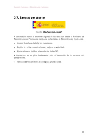 Comercio Electrónico y Administración Electrónica
50
3.7. Barreras por superar
Fuente: http://www.mpt.gob.es/
A continuación vamos a enumerar algunos de los retos que desde el Ministerio de
Administraciones Públicas se plantean a corto plazo a la Administración Electrónica:
 Imponer la cultura digital a los ciudadanos.
 Ampliar la red de comunicaciones y mejorar su velocidad.
 Ajustar el marco jurídico a la evolución de las TIC.
 Convertirse en un pilar fundamental para el desarrollo de la sociedad del
conocimiento.
 Homogenizar las unidades tecnológicas y funcionales.
 