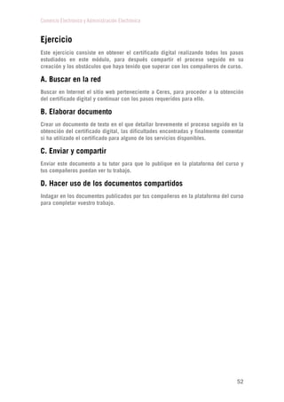 Comercio Electrónico y Administración Electrónica
52
Ejercicio
Este ejercicio consiste en obtener el certificado digital realizando todos los pasos
estudiados en este módulo, para después compartir el proceso seguido en su
creación y los obstáculos que haya tenido que superar con los compañeros de curso.
A. Buscar en la red
Buscar en Internet el sitio web perteneciente a Ceres, para proceder a la obtención
del certificado digital y continuar con los pasos requeridos para ello.
B. Elaborar documento
Crear un documento de texto en el que detallar brevemente el proceso seguido en la
obtención del certificado digital, las dificultades encontradas y finalmente comentar
si ha utilizado el certificado para alguno de los servicios disponibles.
C. Enviar y compartir
Enviar este documento a tu tutor para que lo publique en la plataforma del curso y
tus compañeros puedan ver tu trabajo.
D. Hacer uso de los documentos compartidos
Indagar en los documentos publicados por tus compañeros en la plataforma del curso
para completar vuestro trabajo.
 