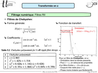 Mise en œuvre du TNS Page 29 sur 60
Transformée en z
Filtrage numérique: Filtres RII
 Forme générale:
 Filtres de Chebyshev:
 Coefficients:
2 2
1
( )
1 ( )n
H
C
ω
ε ω
=
+
 Fonction de transfert:
2
10( ) 10log (1 )G ω ε∆ = − +
Pour un filtre de Chebyshev, on a :
- Ondulation dans la bande passante.
- Pour f >> fc, on retrouve les propriétés
d’un filtre d’ordre n: −20.n dB/décade.
- Coupure très raide pour f > fc.
- Phase moins linéaire que Butterworth.
Ondulation:
 