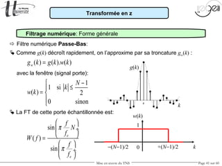 Mise en œuvre du TNS Page 41 sur 60
Transformée en z
Filtrage numérique: Forme générale
 Comme g(k) décroît rapidement, on l’approxime par sa troncature gw(k) :
 Filtre numérique Passe-Bas:
avec la fenêtre (signal porte):
sin
( )
sin
e
e
f
N
f
W f
f
f
π
π
 
 ÷
 =
 
 ÷
 
g(k)
k
 La FT de cette porte échantillonnée est:
1
1 si
( ) 2
0 sinon
N
k
w k
−
≤
= 

0
1
w(k)
k+(N−1)/2−(N−1)/2
( ) ( ). ( )wg k g k w k=
 