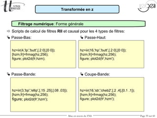Mise en œuvre du TNS Page 59 sur 60
hz=iir(3,'bp','ellip',[.15 .25],[.08 .03]);
[hzm,fr]=frmag(hz,256);
figure; plot2d(fr',hzm');
Transformée en z
Filtrage numérique: Forme générale
 Passe-Bas:
 Scripts de calcul de filtres RII et causal pour les 4 types de filtres:
 Passe-Bande:
 Passe-Haut:
 Coupe-Bande:
hz=iir(16,'sb','cheb2',[.2 .4],[0.1 .1]);
[hzm,fr]=frmag(hz,256);
figure; plot2d(fr',hzm');
hz=iir(4,'lp','butt',[.2 0],[0 0]);
[hzm,fr]=frmag(hz,256);
figure; plot2d(fr,hzm);
hz=iir(16,'hp','butt',[.2 0],[0 0]);
[hzm,fr]=frmag(hz,256);
figure; plot2d(fr',hzm');
 