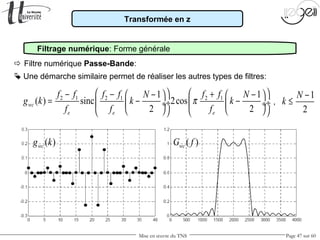 Mise en œuvre du TNS Page 47 sur 60
Transformée en z
Filtrage numérique: Forme générale
 Une démarche similaire permet de réaliser les autres types de filtres:
 Filtre numérique Passe-Bande:
,
1
2
N
k
−
≤
( )wcg k ( )wcG f
2 1 2 1 2 11 1
( ) sinc 2cos
2 2
wc
e e e
f f f f f fN N
g k k k
f f f
π
   − − +− −   
= − − ÷  ÷ ÷  ÷
      
 