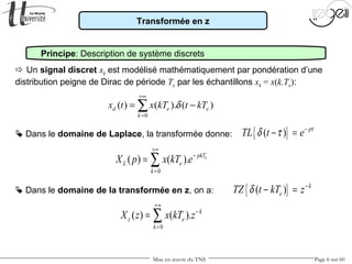 Mise en œuvre du TNS Page 6 sur 60
Transformée en z
Principe: Description de système discrets
 Dans le domaine de la transformée en z, on a:
0
( ) ( ). epkT
L e
k
X p x kT e
+∞
−
=
= ∑
 Un signal discret xk est modélisé mathématiquement par pondération d’une
distribution peigne de Dirac de période Te par les échantillons xk = x(k.Te):
0
( ) ( ). ( )d e e
k
x t x kT t kTδ
+∞
=
= −∑
 Dans le domaine de Laplace, la transformée donne: { }( ) p
TL t e τ
δ τ −
− =
{ }( ) k
eTZ t kT zδ −
− =
0
( ) ( ). k
z e
k
X z x kT z
+∞
−
=
= ∑
 