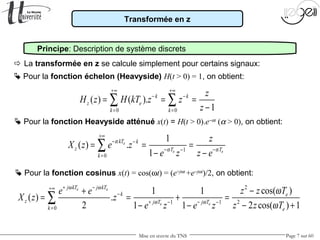 Mise en œuvre du TNS Page 7 sur 60
Transformée en z
Principe: Description de système discrets
 La transformée en z se calcule simplement pour certains signaux:
 Pour la fonction Heavyside atténué x(t) = H(t > 0).e−αt
(α > 0), on obtient:
 Pour la fonction échelon (Heavyside) H(t > 0) = 1, on obtient:
0 0
( ) ( ).
1
k k
z e
k k
z
H z H kT z z
z
+∞ +∞
− −
= =
= = =
−
∑ ∑
1
0
1
( ) .
1
e
e e
kT k
z T T
k
z
X z e z
e z z e
α
α α
+∞
− −
− −−
=
= = =
− −
∑
 Pour la fonction cosinus x(t) = cos(ωt) = (e+jωt
+e−jωt
)/2, on obtient:
2
21 1
0
cos( )1 1
( ) .
2 2 cos( ) 11 1
e e
e e
j kT j kT
k e
z j T j T
k e
z z Te e
X z z
z z Te z e z
ω ω
ω ω
ω
ω
+ −+∞
−
+ −− −
=
−+
= = + =
− +− −
∑
 