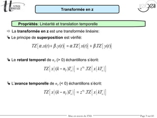 Mise en œuvre du TNS Page 9 sur 60
Transformée en z
Propriétés: Linéarité et translation temporelle
 La transformée en z est une transformée linéaire:
 Le retard temporel de nT (> 0) échantillons s’écrit:
 Le principe de superposition est vérifié:
{ } { } { }. ( ) . ( ) . ( ) . ( )TZ x t y t TZ x t TZ y tα β α β+ = +
( ){ } ( ){ }( ) .Tn
T e eTZ x k n T z TZ x kT− =
 L’avance temporelle de nT (< 0) échantillons s’écrit:
( ){ } ( ){ }( ) .Tn
T e eTZ x k n T z TZ x kT− =
 