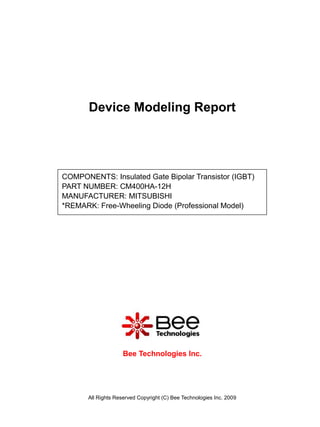 Device Modeling Report




COMPONENTS: Insulated Gate Bipolar Transistor (IGBT)
PART NUMBER: CM400HA-12H
MANUFACTURER: MITSUBISHI
*REMARK: Free-Wheeling Diode (Professional Model)




                     Bee Technologies Inc.




       All Rights Reserved Copyright (C) Bee Technologies Inc. 2009
 