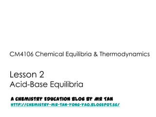 CM4106 Chemical Equilibria & Thermodynamics


Lesson 2
Acid-Base Equilibria
A Chemistry Education Blog by Mr Tan
http://chemistry-mr-tan-yong-yao.blogspot.sg/
 