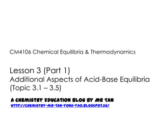 CM4106 Chemical Equilibria & Thermodynamics


Lesson 3 (Part 1)
Additional Aspects of Acid-Base Equilibria
(Topic 3.1 – 3.5)
A Chemistry Education Blog by Mr Tan
http://chemistry-mr-tan-yong-yao.blogspot.sg/
 