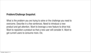 Problem/Challenge Snapshot:

              What is the problem you are trying to solve or the challenge you need to
              overcome. Describe in a few sentences. Need to introduce a new
              product and get attention. Want to leverage a new feature to drive trial.
              Want to reposition a product so that a new user will consider it. Want to
              get current users to consume more. Etc.




Thursday, January 31, 13
 