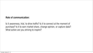 Role of communication:

            Is it awareness, trial, to drive traffic? Is it to connect at the moment of
            purchase? Is it to earn market share, change opinion, or capture data?
            What action are you striving to inspire?




Thursday, January 31, 13
 