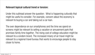 Relevant topical cultural trend or tension:

            Under this subhead answer the question: What is happening culturally that
            might be useful to consider. For example, concern about the economy is
            relevant to buying a car and taking out a car loan.

            The over dependence on our smartphones and the time we spend on
            screens might be relevant to selling a vacation or amusement park that
            promises family time together. The rising cost of college education might be
            relevant to a condom brand. The increased misery of air travel might be
            relevant to a regional travel bureau that wants to encourage people to stay
            closer to home.



Thursday, January 31, 13
 