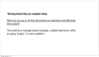 *Driving brand idea (or catalytic idea):

              What can you say or do that will achieve our objectives and affectively
              drive action?

              This could be a message based campaign, a digital experience, utility,
              on-going “project,” or even a platform.




Thursday, January 31, 13
 