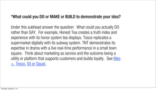 *What could you DO or MAKE or BUILD to demonstrate your idea?

              Under this subhead answer the question: What could you actually DO
              rather than SAY. For example, Honest Tea creates a truth index and
              experience with its honor system tea displays. Tesco replicates a
              supermarket digitally with its subway system. TNT demonstrates its
              expertise in drama with a live real-time performance in a small town
              square. Think about marketing as service and the outcome being a
              utility or platform that supports customers and builds loyalty. See Nike
              +, Tesco, Sit or Squat.




Thursday, January 31, 13
 