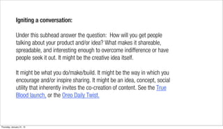 Igniting a conversation:

              Under this subhead answer the question: How will you get people
              talking about your product and/or idea? What makes it shareable,
              spreadable, and interesting enough to overcome indifference or have
              people seek it out. It might be the creative idea itself.

              It might be what you do/make/build. It might be the way in which you
              encourage and/or inspire sharing. It might be an idea, concept, social
              utility that inherently invites the co-creation of content. See the True
              Blood launch, or the Oreo Daily Twist.



Thursday, January 31, 13
 