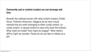 Community and or content creators we can leverage and
              how.

              Beneath this subhead answer with what content creators (Twitter
              forces, Pinterest influencers, bloggers) do we have mutual
              interests that are worth leveraging to either curate content, co-
              create content, or spread content to users who share that interest.
              What might we create? How might we engage?  What metrics
              (KPI's) might we consider. Please do not use likes or follows as a
              KPI.




Thursday, January 31, 13
 