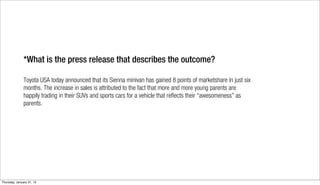 *What is the press release that describes the outcome?

               Toyota USA today announced that its Sienna minivan has gained 8 points of marketshare in just six
               months. The increase in sales is attributed to the fact that more and more young parents are
               happily trading in their SUVs and sports cars for a vehicle that reflects their “awesomeness” as
               parents.




Thursday, January 31, 13
 