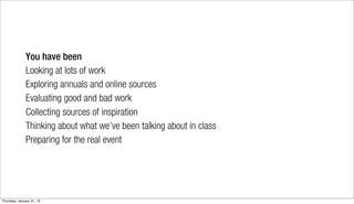 You have been
              Looking at lots of work
              Exploring annuals and online sources
              Evaluating good and bad work
              Collecting sources of inspiration
              Thinking about what we’ve been talking about in class
              Preparing for the real event




Thursday, January 31, 13
 