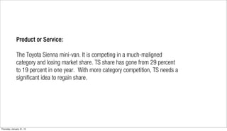 Product or Service:

              The Toyota Sienna mini-van. It is competing in a much-maligned
              category and losing market share. TS share has gone from 29 percent
              to 19 percent in one year. With more category competition, TS needs a
              significant idea to regain share.




Thursday, January 31, 13
 