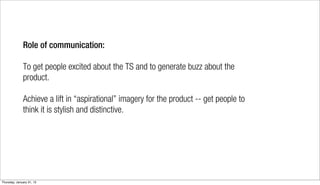 Role of communication:

              To get people excited about the TS and to generate buzz about the
              product.

              Achieve a lift in “aspirational” imagery for the product -- get people to
              think it is stylish and distinctive.




Thursday, January 31, 13
 