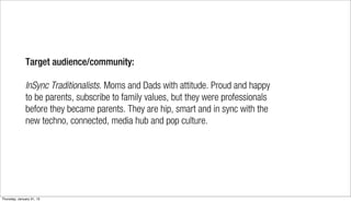 Target audience/community:

              InSync Traditionalists. Moms and Dads with attitude. Proud and happy
              to be parents, subscribe to family values, but they were professionals
              before they became parents. They are hip, smart and in sync with the
              new techno, connected, media hub and pop culture.




Thursday, January 31, 13
 