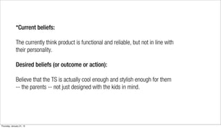 *Current beliefs:

              The currently think product is functional and reliable, but not in line with
              their personality.

              Desired beliefs (or outcome or action):

              Believe that the TS is actually cool enough and stylish enough for them
              -- the parents -- not just designed with the kids in mind.




Thursday, January 31, 13
 