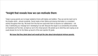 *Insight that reveals how we can motivate them:

           Today’s young parents are no longer isolated at home with babies and toddlers. They can and do reach out to
           the broader world – almost constantly. Social media is their lifeline and sharing information is a consistent
           activity throughout their day. We knew from this that we could enlist them to become our collaborators – not
           only in distributing our message but in developing it as well. Because this target is so consistently and actively
           on Facebook and YouTube, we kept our ear to the virtual ground. We picked up on what they were saying so we
           could elevate the fun for the follow-up launch of the even sportier SE grade.

                     We knew that they joked about and would get the joke about stereotypical minivan parents.




Thursday, January 31, 13
 