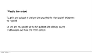 *What is the context:

              TV, print and outdoor to the tone and provided the high level of awareness
              we needed.

              On line and YouTube to up the fun quotient and because InSync
              Traditionalists live there and share content.




Thursday, January 31, 13
 