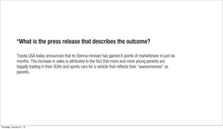 *What is the press release that describes the outcome?

               Toyota USA today announced that its Sienna minivan has gained 8 points of marketshare in just six
               months. The increase in sales is attributed to the fact that more and more young parents are
               happily trading in their SUVs and sports cars for a vehicle that reflects their “awesomeness” as
               parents.




Thursday, January 31, 13
 