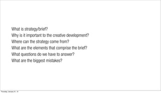 What is strategy/brief?
              Why is it important to the creative development?
              Where can the strategy come from?
              What are the elements that comprise the brief?
              What questions do we have to answer?
              What are the biggest mistakes?




Thursday, January 31, 13
 