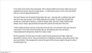 In the words of one woman Dove interviewed, “We’re almost invisible and if we are visible, then we are
                           supposed to be trying to pass for younger women…to reflect those women in their mid-to-late thirties
                           who are in the anti-aging advertisements.”

                           The irony? Women over 50 reported feeling better than ever – living life with a confidence they didn’t
                           have when they were younger, full of vitality physically and mentally. Of course they admitted that
                           wrinkles are a downside of aging but, contrary to popular belief, they aren’t afraid of getting older.
                           Instead, they’re ready to age gracefully and enjoy what could be the best part of their lives.

                           “There’s dignity and grace and yes, energy that comes with who I am and what I have lived. But you’d
                           never know it. You’d never know that women like me, who still enjoy their lives and haven’t
                           metamorphosed into old grannies existed from today’s media.”

                           But this generation of women was not ready to settle for being ignored by the media. Unlike past
                           generations of women over 50, they are accustomed to challenging convention, going where women have
                           never gone before. They changed all the rules of the game of life and were ready to change the rules of
                           the beauty game too.




Thursday, January 31, 13
 