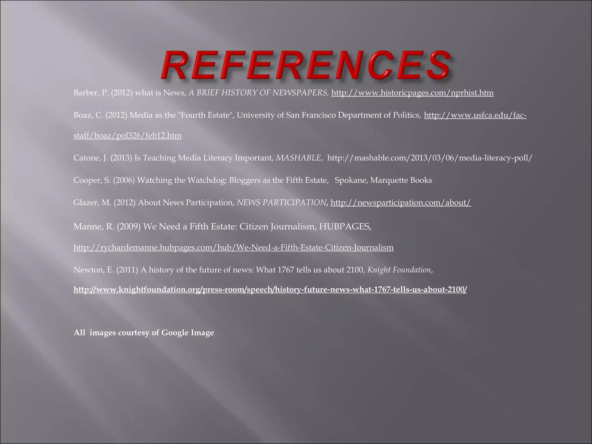 Barber, P. (2012) what is News, A BRIEF HISTORY OF NEWSPAPERS, http://www.historicpages.com/nprhist.htm
Boaz, C. (2012) Media as the "Fourth Estate", University of San Francisco Department of Politics, http://www.usfca.edu/fac-
staff/boaz/pol326/feb12.htm
Catone, J. (2013) Is Teaching Media Literacy Important, MASHABLE, http://mashable.com/2013/03/06/media-literacy-poll/
Cooper, S. (2006) Watching the Watchdog: Bloggers as the Fifth Estate, Spokane, Marquette Books
Glazer, M. (2012) About News Participation, NEWS PARTICIPATION, http://newsparticipation.com/about/
Manne, R. (2009) We Need a Fifth Estate: Citizen Journalism, HUBPAGES,
http://rychardemanne.hubpages.com/hub/We-Need-a-Fifth-Estate-Citizen-Journalism
Newton, E. (2011) A history of the future of news: What 1767 tells us about 2100, Knight Foundation,
http://www.knightfoundation.org/press-room/speech/history-future-news-what-1767-tells-us-about-2100/
All images courtesy of Google Image
 